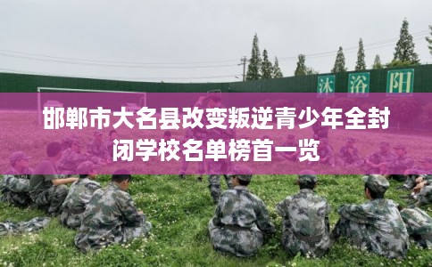 邯郸市大名县改变叛逆青少年全封闭学校名单榜首一览 邯郸市大名县改变叛逆青少年全封闭学校名单榜首一览