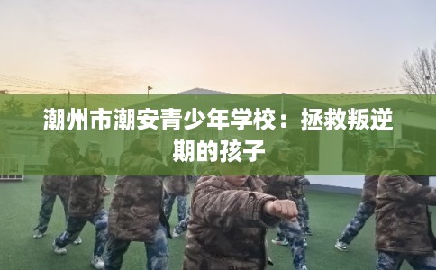 潮州市潮安青少年学校：拯救叛逆期的孩子