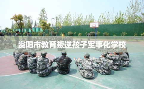 资阳市教育叛逆孩子军事化学校 资阳市教育叛逆孩子军事化学校