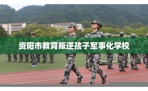 资阳市教育叛逆孩子军事化学校 资阳市教育叛逆孩子军事化学校