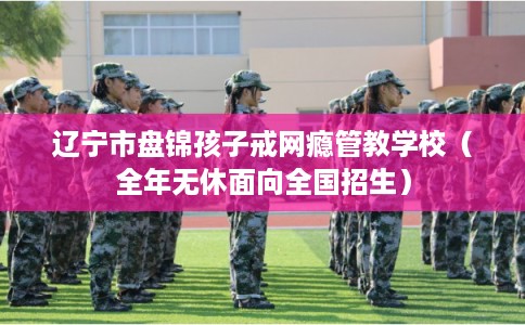 辽宁市盘锦孩子戒网瘾管教学校（全年无休面向全国招生）
