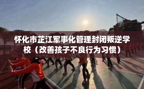 怀化市芷江军事化管理封闭叛逆学校（改善孩子不良行为习惯）