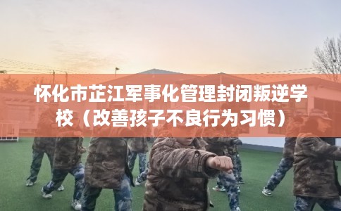 怀化市芷江军事化管理封闭叛逆学校（改善孩子不良行为习惯）