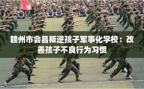 赣州市会昌叛逆孩子军事化学校：改善孩子不良行为习惯