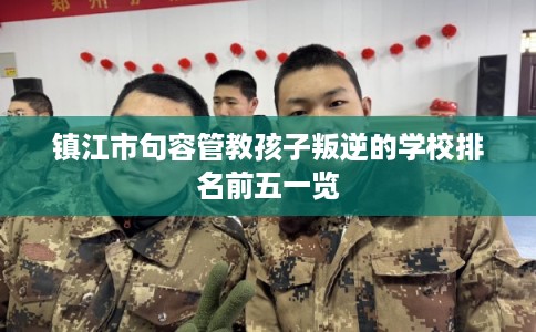 镇江市句容管教孩子叛逆的学校排名前五一览 镇江市句容管教孩子叛逆的学校排名前五一览