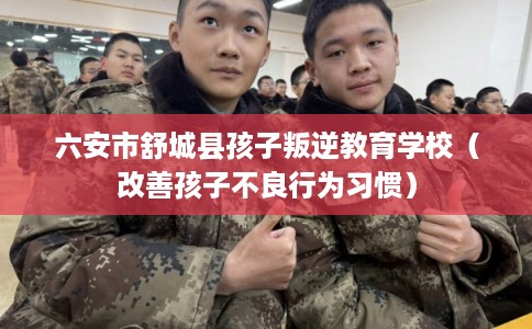 六安市舒城县孩子叛逆教育学校（改善孩子不良行为习惯）
