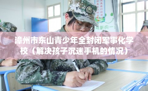 漳州市东山青少年全封闭军事化学校（解决孩子沉迷手机的情况）