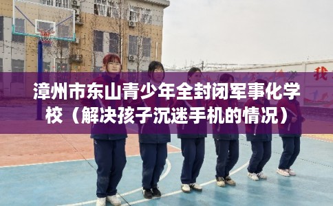 漳州市东山青少年全封闭军事化学校（解决孩子沉迷手机的情况）
