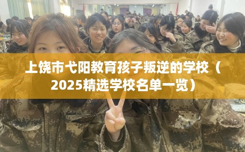上饶市弋阳教育孩子叛逆的学校（2025精选学校名单一览）