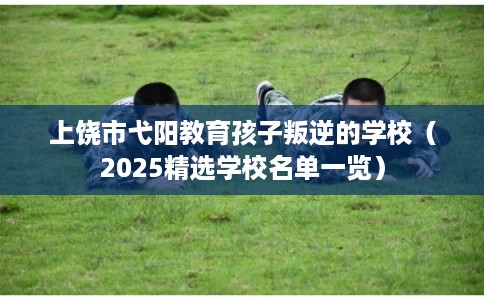 上饶市弋阳教育孩子叛逆的学校（2025精选学校名单一览）
