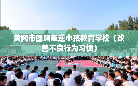 黄冈市团风叛逆小孩教育学校(改善不良行为习惯) 黄冈市团风叛逆小孩教育学校(改善不良行为习惯)