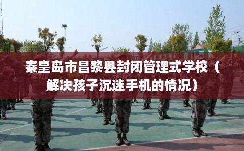 秦皇岛市昌黎县封闭管理式学校（解决孩子沉迷手机的情况）