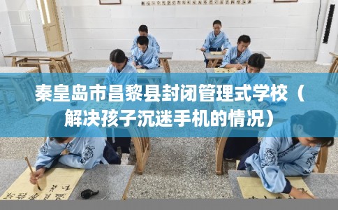 秦皇岛市昌黎县封闭管理式学校（解决孩子沉迷手机的情况）