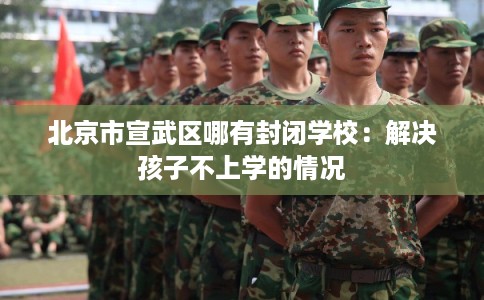 北京市宣武区哪有封闭学校:解决孩子不上学的情况 北京市宣武区哪有封闭学校:解决孩子不上学的情况