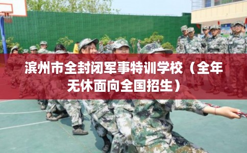 滨州市全封闭军事特训学校(全年无休面向全国招生) 滨州市全封闭军事特训学校(全年无休面向全国招生)