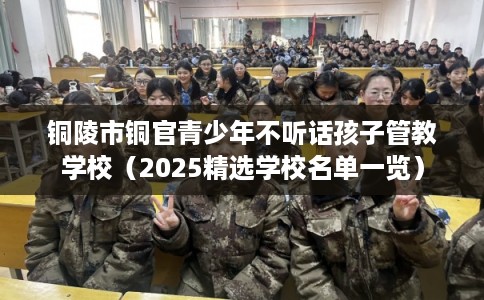 铜陵市铜官青少年不听话孩子管教学校（2025精选学校名单一览）
