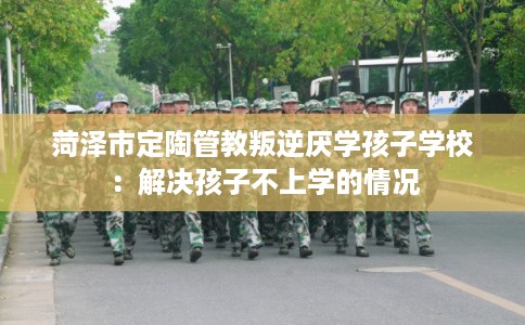 菏泽市定陶管教叛逆厌学孩子学校：解决孩子不上学的情况