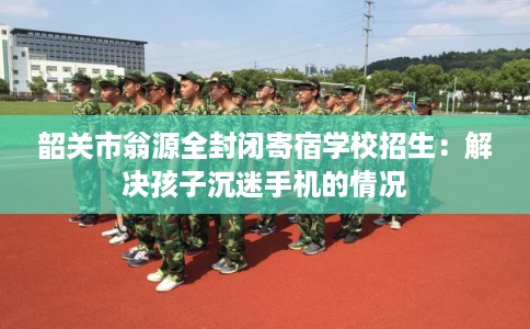 韶关市翁源全封闭寄宿学校招生：解决孩子沉迷手机的情况