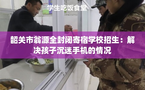 韶关市翁源全封闭寄宿学校招生：解决孩子沉迷手机的情况