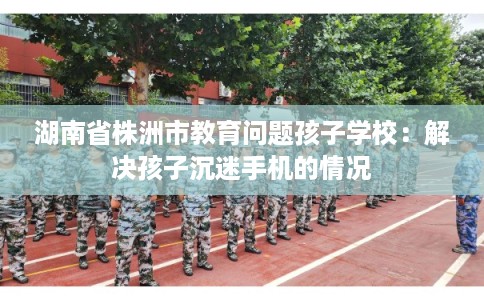 湖南省株洲市教育问题孩子学校：解决孩子沉迷手机的情况