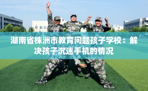 湖南省株洲市教育问题孩子学校：解决孩子沉迷手机的情况
