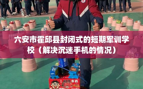 六安市霍邱县封闭式的短期军训学校（解决沉迷手机的情况）