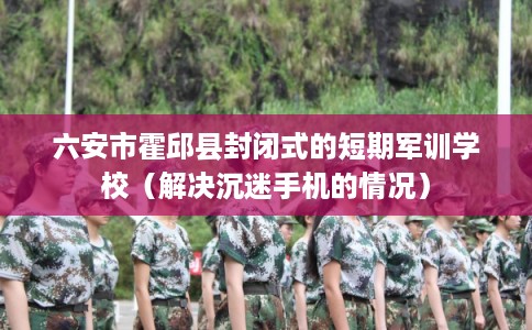 六安市霍邱县封闭式的短期军训学校（解决沉迷手机的情况）