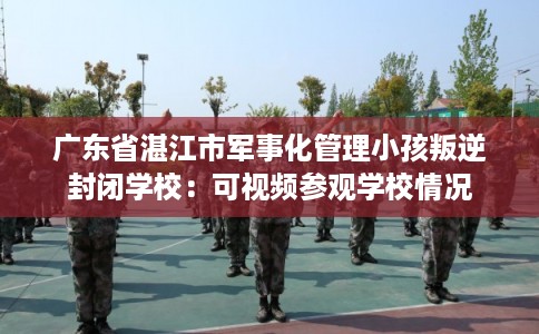 广东省湛江市军事化管理小孩叛逆封闭学校：可视频参观学校情况
