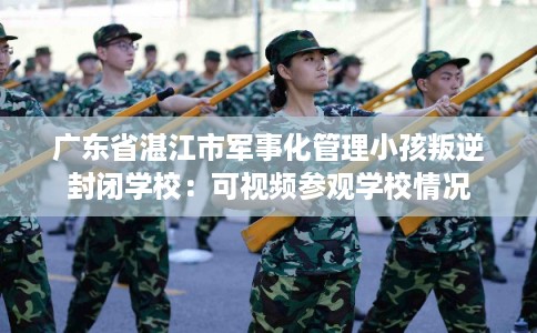 广东省湛江市军事化管理小孩叛逆封闭学校：可视频参观学校情况