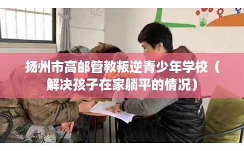 扬州市高邮管教叛逆青少年学校(解决孩子在家躺平的情况) 扬州市高邮管教叛逆青少年学校(解决孩子在家躺平的情况)