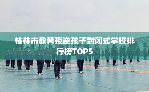 桂林市教育叛逆孩子封闭式学校排行榜TOP5 桂林市教育叛逆孩子封闭式学校排行榜TOP5