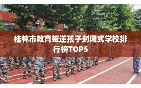 桂林市教育叛逆孩子封闭式学校排行榜TOP5 桂林市教育叛逆孩子封闭式学校排行榜TOP5