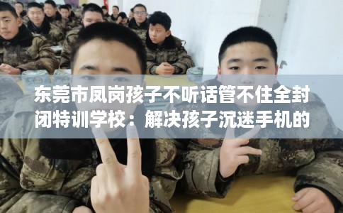 东莞市凤岗孩子不听话管不住全封闭特训学校:解决孩子沉迷手机的情况 东莞市凤岗孩子不听话管不住全封闭特训学校:解决孩子沉迷手机的情况