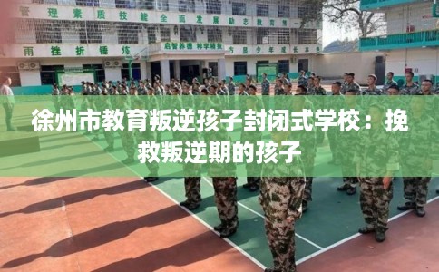 徐州市教育叛逆孩子封闭式学校:挽救叛逆期的孩子 徐州市教育叛逆孩子封闭式学校:挽救叛逆期的孩子