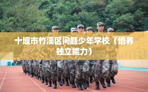 十堰市竹溪区问题少年学校(培养独立能力) 十堰市竹溪区问题少年学校(培养独立能力)