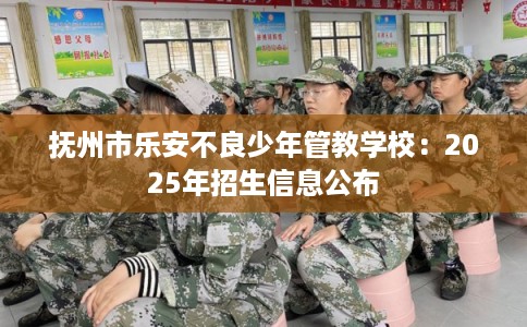抚州市乐安不良少年管教学校:2025年招生信息公布 抚州市乐安不良少年管教学校:2025年招生信息公布
