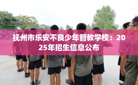 抚州市乐安不良少年管教学校:2025年招生信息公布 抚州市乐安不良少年管教学校:2025年招生信息公布