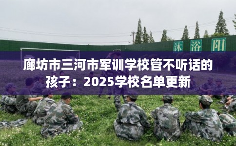 廊坊市三河市军训学校管不听话的孩子:2025学校名单更新 廊坊市三河市军训学校管不听话的孩子:2025学校名单更新