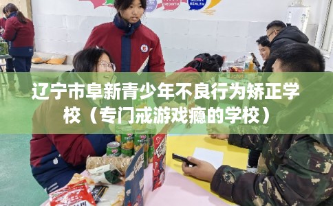 辽宁市阜新青少年不良行为矫正学校(专门戒游戏瘾的学校) 辽宁市阜新青少年不良行为矫正学校(专门戒游戏瘾的学校)