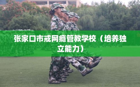 张家口市戒网瘾管教学校(培养独立能力) 张家口市戒网瘾管教学校(培养独立能力)
