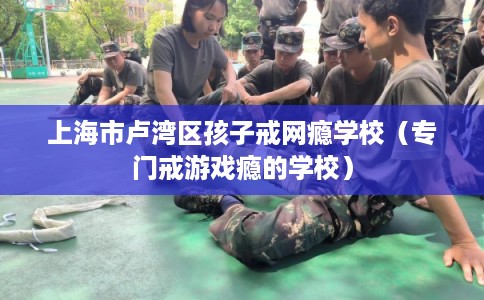 上海市卢湾区孩子戒网瘾学校（专门戒游戏瘾的学校）
