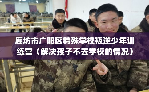 廊坊市广阳区特殊学校叛逆少年训练营（解决孩子不去学校的情况）