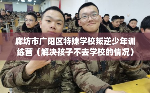 廊坊市广阳区特殊学校叛逆少年训练营（解决孩子不去学校的情况）