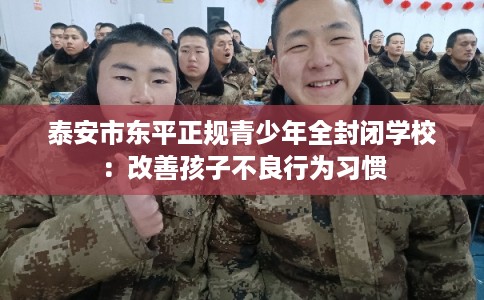 泰安市东平正规青少年全封闭学校:改善孩子不良行为习惯 泰安市东平正规青少年全封闭学校:改善孩子不良行为习惯