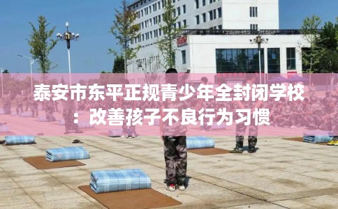 泰安市东平正规青少年全封闭学校:改善孩子不良行为习惯 泰安市东平正规青少年全封闭学校:改善孩子不良行为习惯