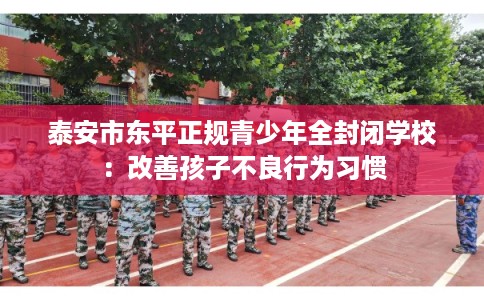 泰安市东平正规青少年全封闭学校:改善孩子不良行为习惯 泰安市东平正规青少年全封闭学校:改善孩子不良行为习惯