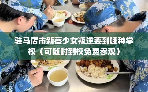 驻马店市新蔡少女叛逆要到哪种学校（可随时到校免费参观）