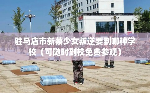 驻马店市新蔡少女叛逆要到哪种学校（可随时到校免费参观）
