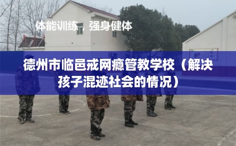 德州市临邑戒网瘾管教学校(解决孩子混迹社会的情况) 德州市临邑戒网瘾管教学校(解决孩子混迹社会的情况)