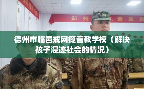 德州市临邑戒网瘾管教学校(解决孩子混迹社会的情况) 德州市临邑戒网瘾管教学校(解决孩子混迹社会的情况)